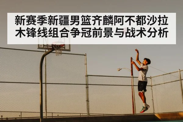 新赛季新疆男篮齐麟阿不都沙拉木锋线组合争冠前景与战术分析 - CBA