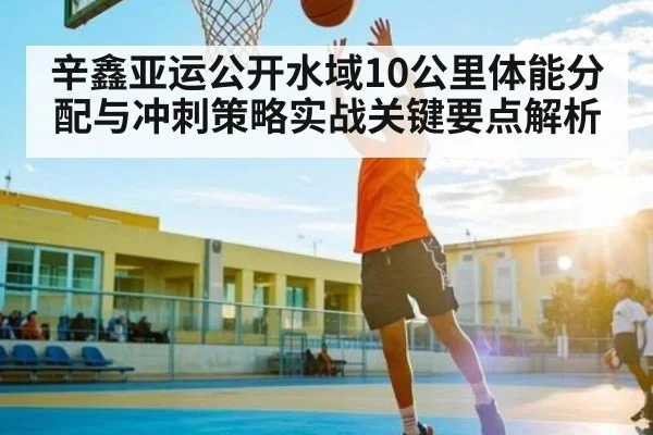 辛鑫亚运公开水域10公里体能分配与冲刺策略实战关键要点解析 - CBA