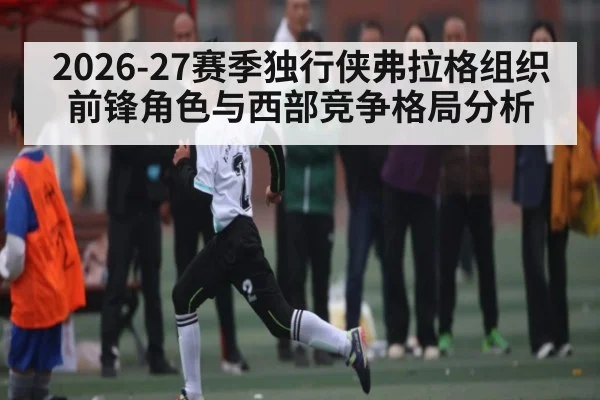 2026-27赛季独行侠弗拉格组织前锋角色与西部竞争格局分析