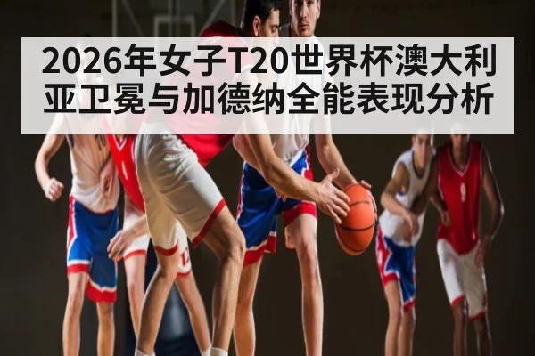 2026年女子T20世界杯澳大利亚卫冕与加德纳全能表现分析